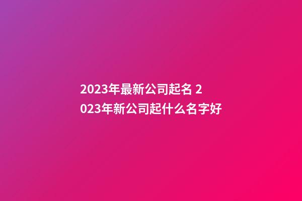2023年最新公司起名 2023年新公司起什么名字好